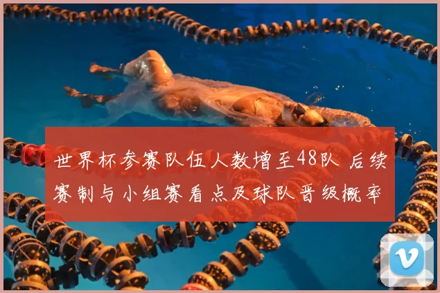 世界杯参赛队伍人数增至48队 后续赛制与小组赛看点及球队晋级概率影响