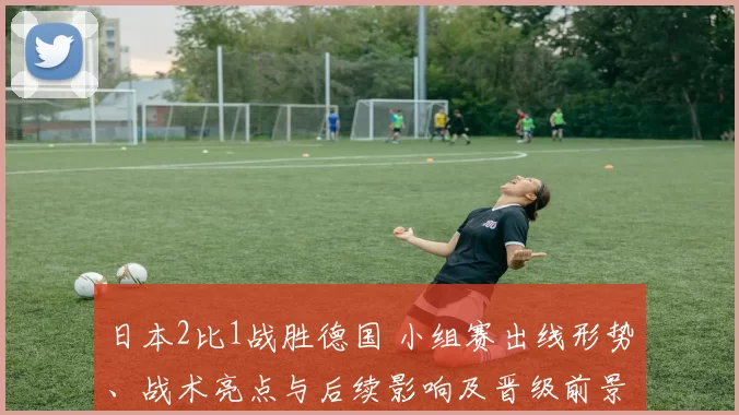 日本2比1战胜德国 小组赛出线形势、战术亮点与后续影响及晋级前景分析