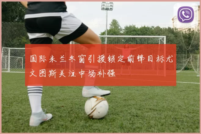 国际米兰冬窗引援锁定前锋目标尤文图斯关注中场补强