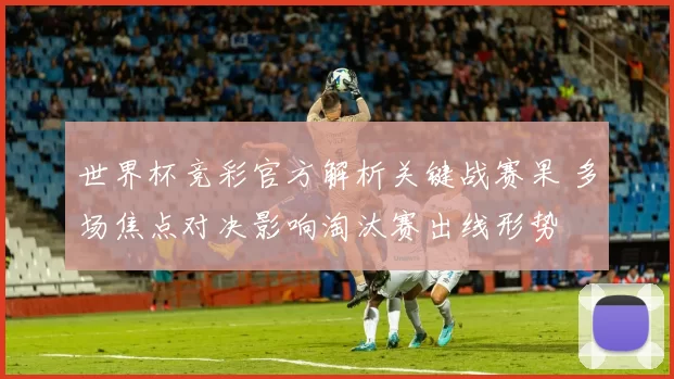 世界杯竞彩官方解析关键战赛果 多场焦点对决影响淘汰赛出线形势