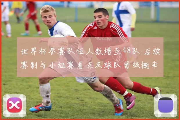 世界杯参赛队伍人数增至48队 后续赛制与小组赛看点及球队晋级概率影响