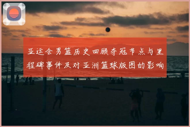 亚运会男篮历史回顾夺冠节点与里程碑事件及对亚洲篮球版图的影响与看点