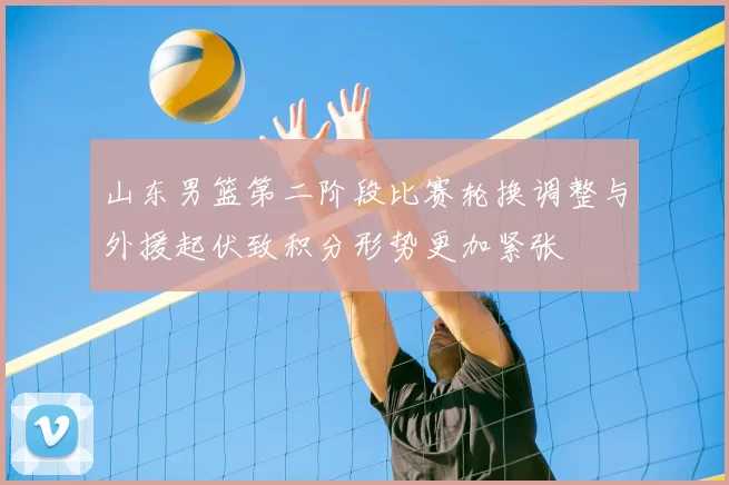 山东男篮第二阶段比赛轮换调整与外援起伏致积分形势更加紧张