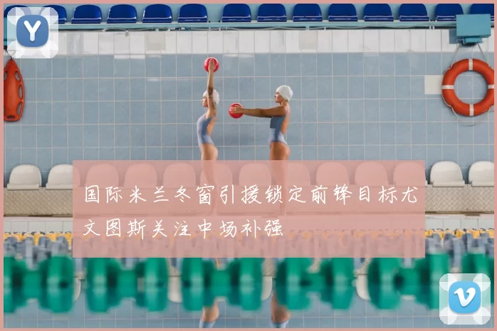 国际米兰冬窗引援锁定前锋目标尤文图斯关注中场补强