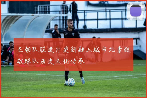 王朝队服设计更新融入城市元素致敬球队历史文化传承